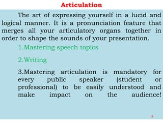 Articulation
The art of expressing yourself in a lucid and
logical manner. It is a pronunciation feature that
merges all your articulatory organs together in
order to shape the sounds of your presentation.
1.Mastering speech topics
2.Writing
3.Mastering articulation is mandatory for
every public speaker (student or
professional) to be easily understood and
make impact on the audience!
18
 