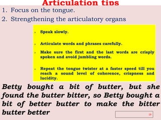 Articulation tips
1. Focus on the tongue.
2. Strengthening the articulatory organs
19
 Speak slowly.
 Articulate words and phrases carefully.
 Make sure the first and the last words are crisply
spoken and avoid jumbling words.
 Repeat the tongue twister at a faster speed till you
reach a sound level of coherence, crispness and
lucidity.
Betty bought a bit of butter, but she
found the butter bitter, so Betty bought a
bit of better butter to make the bitter
butter better
 
