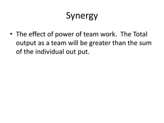 Synergy
• The effect of power of team work. The Total
output as a team will be greater than the sum
of the individual out put.
 