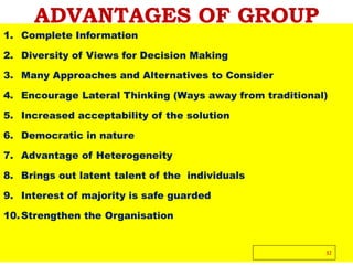 ADVANTAGES OF GROUP
1. Complete Information
2. Diversity of Views for Decision Making
3. Many Approaches and Alternatives to Consider
4. Encourage Lateral Thinking (Ways away from traditional)
5. Increased acceptability of the solution
6. Democratic in nature
7. Advantage of Heterogeneity
8. Brings out latent talent of the individuals
9. Interest of majority is safe guarded
10.Strengthen the Organisation
32
 