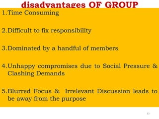 disadvantages OF GROUP
1.Time Consuming
2.Difficult to fix responsibility
3.Dominated by a handful of members
4.Unhappy compromises due to Social Pressure &
Clashing Demands
5.Blurred Focus & Irrelevant Discussion leads to
be away from the purpose
33
 