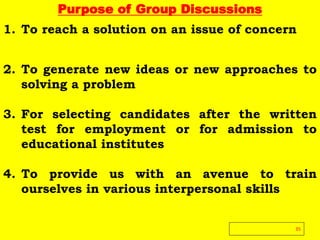 Purpose of Group Discussions
1. To reach a solution on an issue of concern
2. To generate new ideas or new approaches to
solving a problem
3. For selecting candidates after the written
test for employment or for admission to
educational institutes
4. To provide us with an avenue to train
ourselves in various interpersonal skills
35
 