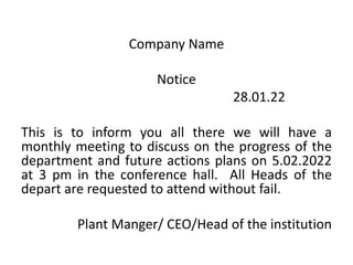 Company Name
Notice
28.01.22
This is to inform you all there we will have a
monthly meeting to discuss on the progress of the
department and future actions plans on 5.02.2022
at 3 pm in the conference hall. All Heads of the
depart are requested to attend without fail.
Plant Manger/ CEO/Head of the institution
 