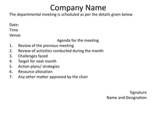 Company Name
The departmental meeting is scheduled as per the details given below
Date:
Time
Venue
Agenda for the meeting
1. Review of the previous meeting
2. Review of activities conducted during the month
3. Challenges faced
4. Target for next month
5. Action plans/ strategies
6. Resource allocation
7. Any other matter approved by the chair
Signature
Name and Designation
 