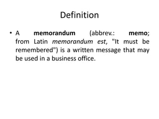 Definition
• A memorandum (abbrev.: memo;
from Latin memorandum est, "It must be
remembered") is a written message that may
be used in a business office.
 