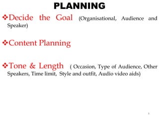 PLANNING
Decide the Goal (Organisational, Audience and
Speaker)
Content Planning
Tone & Length ( Occasion, Type of Audience, Other
Speakers, Time limit, Style and outfit, Audio video aids)
8
 