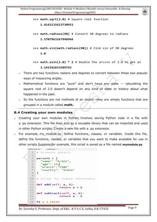 Python Programming(1BPLCK105B) - Module 4: Modules | Mutable versus Immutable & Aliasing
Object-Oriented Programming(OOP)
Dr. Suresha V, Professor, Dept. of E&C. K V G C E, Sullia, D.K-57432 Page 9
>>> math.sqrt(2.0) # Square root function
1.4142135623730951
>>> math.radians(90) # Convert 90 degrees to radians
1.5707963267948966
>>> math.sin(math.radians(90)) # Find sin of 90 degrees
1.0
>>> math.asin(1.0) * 2 # Double the arcsin of 1.0 to get pi
3.141592653589793
o There are two functions radians and degrees to convert between these two popular
ways of measuring angles.
o Mathematical functions are “pure” and don’t have any state — calculating the
square root of 2.0 doesn’t depend on any kind of state or history about what
happened in the past.
o So the functions are not methods of an object—they are simply functions that are
grouped in a module called math.
8.4 Creating your own modules
o Creating your own modules in Python involves saving Python code in a file with
a .py extension. This file then acts as a reusable library that can be imported and used
in other Python scripts. Create a new file with a .py extension.
o For example, my_module.py. Define functions, classes, or variables. Inside this file,
define the functions, classes, or variables that you want to make available for use in
other scripts.Suppose,for example, this script is saved as a file named mymodule.py
 