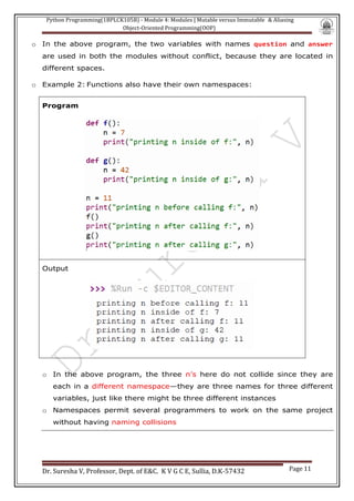 Python Programming(1BPLCK105B) - Module 4: Modules | Mutable versus Immutable & Aliasing
Object-Oriented Programming(OOP)
Dr. Suresha V, Professor, Dept. of E&C. K V G C E, Sullia, D.K-57432 Page 11
o In the above program, the two variables with names question and answer
are used in both the modules without conflict, because they are located in
different spaces.
o Example 2: Functions also have their own namespaces:
Program
Output
o In the above program, the three n’s here do not collide since they are
each in a different namespace—they are three names for three different
variables, just like there might be three different instances
o Namespaces permit several programmers to work on the same project
without having naming collisions
 