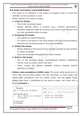 Python Programming(1BPLCK105B) - Module 4: Modules | Mutable versus Immutable & Aliasing
Object-Oriented Programming(OOP)
Dr. Suresha V, Professor, Dept. of E&C. K V G C E, Sullia, D.K-57432 Page 12
8.6 Scope and lookup rules(LEGB Rules)
o The scope of an identifier is the region of program code in which the
identifier can be accessed or used
o Python defines four levels of scope:
1. Local (L) Scope:
- This is the innermost scope.
- Names defined within a function (e.g., function parameters,
variables assigned inside the function) are local to that function and
are only accessible within its body.
2. Enclosing (E) Scope:
- This applies to nested functions.
- If a name is not found in the local scope of an inner function,Python
searches the enclosing scope of any outer functions.
3. Global (G) Scope:
- Names defined at the top level of a module (outside of any function
or class) are global.
- They are accessible throughout the entire module.
4. Built-in (B) Scope:
- This is the broadest scope, encompassing Python's predefined
names, such as print(), len(), and str().
- These names are always available without needing explicit
definition or import.
o Python uses precedence (LEGB) rules: The same name could occur in
more than one of these scopes, but the innermost, or local scope, will
always take precedence over the global scope, and the global scope
always gets used in preference to the built-in scope. Let’s start with a
simple example 1
Program
 