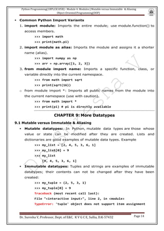 Python Programming(1BPLCK105B) - Module 4: Modules | Mutable versus Immutable & Aliasing
Object-Oriented Programming(OOP)
Dr. Suresha V, Professor, Dept. of E&C. K V G C E, Sullia, D.K-57432 Page 14
▪ Common Python Import Variants
1. import module: Imports the entire module; use module.function() to
access members.
>>> import math
>>> print(math.pi)
2. import module as alias: Imports the module and assigns it a shorter
name (alias).
>>> import numpy as np
>>> arr = np.array([1, 2, 3])
3. from module import name: Imports a specific function, class, or
variable directly into the current namespace.
>>> from math import sqrt
>>> print(sqrt(16))
o from module import *: Imports all public names from the module into
the current namespace (use with caution).
>>> from math import *
>>> print(pi) # pi is directly available
CHAPTER 9: More Datatypes
9.1 Mutable versus Immutable & Aliasing
▪ Mutable datatypes: In Python, mutable data types are those whose
value or state can be modified after they are created. Lists and
dictionaries are good examples of mutable data types. Example
>>> my_list = [2, 4, 5, 3, 6, 1]
>>> my_list[0] = 9
>>> my_list
[9, 4, 5, 3, 6, 1]
▪ Immutable datatypes: Tuples and strings are examples of immutable
datatypes; their contents can not be changed after they have been
created:
>>> my_tuple = (2, 5, 3, 1)
>>> my_tuple[0] = 9
Traceback (most recent call last):
File "<interactive input>", line 2, in <module>
TypeError: 'tuple' object does not support item assignment
 