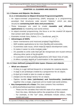 Python Programming(1BPLCK105B) - Module 4: Modules | Mutable versus Immutable & Aliasing
Object-Oriented Programming(OOP)
Dr. Suresha V, Professor, Dept. of E&C. K V G C E, Sullia, D.K-57432 Page 16
CHAPTER 11: CLASSES AND OBJECTS
11.1 Classes and Objects: the Basics
11.1.1 Introduction to Object-Oriented Programming(OOP)
o An object-oriented programming (OOP) language is a programming
paradigm that structures code around "objects," which are data
structures containing both data and procedures.
o These languages are used to create reusable and efficient
applications by modelling real-world entities
o In object-oriented programming, the focus is on the creation of objects
that contain both data and functionality.
o Examples include Java, Python, C++, JavaScript, and C#.
▪ Advantages of OOPs
o Easier maintenance and improved program organisation.
o OOP enables applications to be more flexible and extensible.
o It promotes code reuse, which helps to reduce development costs.
o It makes it easier to write modular code.
o It’s possible to write code that can be reorganised and reused without
affecting other parts of the program.
o It is possible to build complex applications with fewer lines of code.
o It offers a greater degree of customisation in the applications.
11.1.2 User-defined compound data types: Classes and objects
▪ What are classes?
o A class is a user-defined blueprint or template for creating objects.
o A class is are prototype created by a programmer for an object.
o A class is a model or plan to create an object.
o Classes are the design factory for an object.
o Classes bundle data (attributes) and functionality (methods)
together into a single, organised unit to model real-world entities.
▪ Key Components of a Class: The class contains Two members
1. attributes(fields/properties) (data/state):
- These are the variables that hold the state of an object created
from the class. Attributes define the properties of the object.
- For example, in the “car” class, attributes include colour, make,
model and year.
 