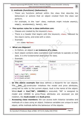 Python Programming(1BPLCK105B) - Module 4: Modules | Mutable versus Immutable & Aliasing
Object-Oriented Programming(OOP)
Dr. Suresha V, Professor, Dept. of E&C. K V G C E, Sullia, D.K-57432 Page 17
2. methods (functions) (behaviour):
- These are functions defined within the class that describe the
behaviours or actions that an object created from the class can
perform.
- For example, in the ‘car’ class, methods might include start(),
stop(), accelerate(), horn(), etc.
▪ The syntax rules for a class definition are:
o Classes are created by the keyword class.
o There is a header that begins with the keyword, class, followed by
the class's name, and ends with a colon.
o Example:
>>> class MyClass:
▪ What are Objects?
o In Python, an object is an instance of a class.
o Each object contains data (variables) and methods to operate on that
data. It is the fundamental abstraction for data.
o Example:
Program Output
o In the above example Car class defines a blueprint for car objects.
The __init__() constructor initialises the model and price attributes,
using self to refer to the current object. Audi is the name of the object.
When Audi = Car("R8", 100000) is executed, "R8" is assigned to
model and 100000 to price.These attributes are accessed via dot
notation, like Audi.model and Audi.price.
o Accessing class members: We can access both instance variables and
methods of a class using an object. Instance variables are unique to each
object, while methods define the behaviour of the objects.
 