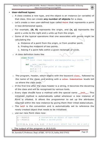 Python Programming(1BPLCK105B) - Module 4: Modules | Mutable versus Immutable & Aliasing
Object-Oriented Programming(OOP)
Dr. Suresha V, Professor, Dept. of E&C. K V G C E, Sullia, D.K-57432 Page 18
▪ User-defined types:
o A class creates a new type, and the object is an instance (or variable) of
that class. One can create any number of objects for a class.
o Let's create a new user-defined type called Point that represents a point
in two-dimensional space.
o For example, (0, 0) represents the origin, and (x, y) represents the
point x units to the right and y units up from the origin.
o Some of the typical operations that one associates with points might be
calculating the
a. Distance of a point from the origin, or from another point.
b. Finding the midpoint of two points.
c. Asking if a point falls within a given rectangle or circle.
o A class definition looks like
o The program, header, which begins with the keyword class, followed by
the name of the class, and ending with a colon. Indentation levels tell
us where the class ends.
o If the first line after the class header is a string, it becomes the docstring
of the class and will be recognised by various tools.
o Every class should have a method with the special name __init__. This
initialiser method is automatically called whenever a new instance of
Point is created. It allows the programmer to set up the attributes
required within the new instance by giving them their initial state/values.
o The self is the convention and is automatically set to reference the
newly created object that needs to be initialised.
o use our new Point class now:
o The output of the program is (0,0,0,0)
 