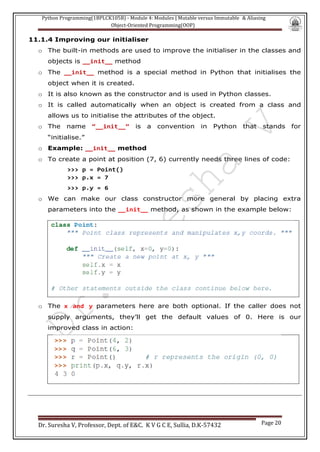 Python Programming(1BPLCK105B) - Module 4: Modules | Mutable versus Immutable & Aliasing
Object-Oriented Programming(OOP)
Dr. Suresha V, Professor, Dept. of E&C. K V G C E, Sullia, D.K-57432 Page 20
11.1.4 Improving our initialiser
o The built-in methods are used to improve the initialiser in the classes and
objects is __init__ method
o The __init__ method is a special method in Python that initialises the
object when it is created.
o It is also known as the constructor and is used in Python classes.
o It is called automatically when an object is created from a class and
allows us to initialise the attributes of the object.
o The name “__init__” is a convention in Python that stands for
“initialise.”
o Example: __init__ method
o To create a point at position (7, 6) currently needs three lines of code:
>>> p = Point()
>>> p.x = 7
>>> p.y = 6
o We can make our class constructor more general by placing extra
parameters into the __init__ method, as shown in the example below:
o The x and y parameters here are both optional. If the caller does not
supply arguments, they’ll get the default values of 0. Here is our
improved class in action:
 