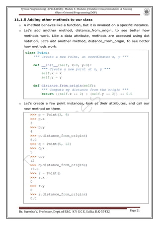 Python Programming(1BPLCK105B) - Module 4: Modules | Mutable versus Immutable & Aliasing
Object-Oriented Programming(OOP)
Dr. Suresha V, Professor, Dept. of E&C. K V G C E, Sullia, D.K-57432 Page 21
11.1.5 Adding other methods to our class
o A method behaves like a function, but it is invoked on a specific instance.
o Let’s add another method, distance_from_origin, to see better how
methods work. Like a data attribute, methods are accessed using dot
notation. Let’s add another method, distance_from_origin, to see better
how methods work:
o Let’s create a few point instances, look at their attributes, and call our
new method on them.
 