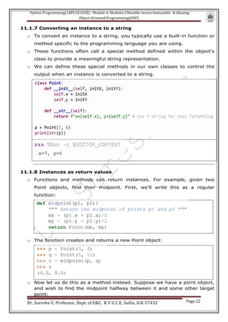 Python Programming(1BPLCK105B) - Module 4: Modules | Mutable versus Immutable & Aliasing
Object-Oriented Programming(OOP)
Dr. Suresha V, Professor, Dept. of E&C. K V G C E, Sullia, D.K-57432 Page 22
11.1.7 Converting an instance to a string
o To convert an instance to a string, you typically use a built-in function or
method specific to the programming language you are using.
o These functions often call a special method defined within the object's
class to provide a meaningful string representation.
o We can define these special methods in our own classes to control the
output when an instance is converted to a string.
11.1.8 Instances as return values
o Functions and methods can return instances. For example, given two
Point objects, find their midpoint. First, we’ll write this as a regular
function:
o The function creates and returns a new Point object:
o Now let us do this as a method instead. Suppose we have a point object,
and wish to find the midpoint halfway between it and some other target
point:
 