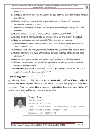 Python Programming(1BPLCK105B) - Module 4: Modules | Mutable versus Immutable & Aliasing
Object-Oriented Programming(OOP)
Dr. Suresha V, Professor, Dept. of E&C. K V G C E, Sullia, D.K-57432 Page 24
example.****
9. What are attributes in Python? Explain the dot operator with reference to modules
and objects.
10.Explain the three variants of the import statement in Python with examples.
Mention one advantage of each.*****
11.What is the difference between mutable and immutable objects in Python? Give
examples.
12.Explain aliasing. How does aliasing affect mutable objects?*****
13.Write a program that demonstrates aliasing with a list and explain the output.
14.Why are strings considered immutable? Illustrate with an example.
15.Define Object Oriented Programming (OOP). What are the advantages of using
OOP in Python?*****
16.What is a class and an object? Write a simple class and create two objects from it.
17.Explain attributes in a class. Differentiate between instance attributes and class
attributes.*****
18.Write a class with a method and explain how methods are added to a class.***
19.Explain how instances can be used as arguments and return values in methods.
Write a suitable example.
20.What is the purpose of converting an instance to a string? Explain the use of the
__str__() method with an example.*****
Acknowledgement:
My sincere thanks to the authors Peter Wentworth, Jeffrey Elkner, Allen B.
Downey and Chris Meyers- because the above contents are prepared from their
textbook “How to think like a computer scientist: learning with Python 3”.
Green Tea Press, Wellesley, Massachusetts,2020
Prepared by:
Dr. Suresha V
Professor & Principal
Dept. of Electronics and Communication Engineering.
Reach me at: suresha.vee@gmail.com
WhatsApp: +91 8310992434
 