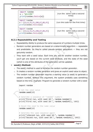 Python Programming(1BPLCK105B) - Module 4: Modules | Mutable versus Immutable & Aliasing
Object-Oriented Programming(OOP)
Dr. Suresha V, Professor, Dept. of E&C. K V G C E, Sullia, D.K-57432 Page 4
L
(run the same code a second
time)
88
(run the code for the first time)
71
(run the same code a second
time)
8.2.1 Repeatability and Testing
o Repeatability:Ability to produce the same sequence of numbers multiple times.
o Random number generators are based on a deterministic algorithm — repeatable
and predictable. So they’re called pseudo-random generators — they are not
genuinely random.
o They start with a seed value. Each time you ask for another random number,
you’ll get one based on the current seed attribute, and the state of the seed
(which is one of the attributes of the generator) will be updated.
▪ seed() Method:
o The seed() method is used to initialise the random number generator.
o It creates a random number generator and gives an explicit seed value to object.
o The random number generator requires a starting value (a seed) to generate a
random number. Without this argument, the system probably uses something
based on the time. Example: Program to generate a random number with a seed
o
 