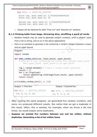 Python Programming(1BPLCK105B) - Module 4: Modules | Mutable versus Immutable & Aliasing
Object-Oriented Programming(OOP)
Dr. Suresha V, Professor, Dept. of E&C. K V G C E, Sullia, D.K-57432 Page 5
o Output will be identical for both "First run" and "Second run" sections.
8.1.2 Picking balls from bags, throwing dice, shuffling a pack of cards
o Random module may be used to generate random numbers, print a random value
from a list or string, and so on in the above applications
o Here is an example to generate a list containing n random integers between a lower
and an upper bound.
Program:
Output: 1 First Run Output: 2 Second Run
o After running the same program, we generated five random numbers, and
every run produced different results. But notice that we got a duplicate in
the result. Often, this is wanted, for example, when we throw a die five
times, we would expect some duplicates.
o Suppose we wanted five numbers between one and ten million, without
duplicates. Generating a list of ten million items
 