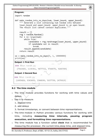 Python Programming(1BPLCK105B) - Module 4: Modules | Mutable versus Immutable & Aliasing
Object-Oriented Programming(OOP)
Dr. Suresha V, Professor, Dept. of E&C. K V G C E, Sullia, D.K-57432 Page 6
Program:
Output: 1 First Run
Output: 2 Second Run
8.2 The time module
o The time module provides functions for working with time values and
delays.
o Use it to measure
1. elapsed time
2. add delays
3. format timestamps, or convert between time representations.
o The time module in Python provides various functions for working with
time, including measuring time intervals, pausing program
execution, and formatting time representations.
o The time module has a function called clock that is recommended for
measuring the processor, the current time,sleep time, and elapsed time.
 