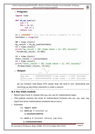 Python Programming(1BPLCK105B) - Module 4: Modules | Mutable versus Immutable & Aliasing
Object-Oriented Programming(OOP)
Dr. Suresha V, Professor, Dept. of E&C. K V G C E, Sullia, D.K-57432 Page 8
o Program:
o Output:
o So our function runs about 57% slower than the built-in one. Generating and
summing up ten million elements in under a second.
8.3 The math module
o Python has a built-in module that you can use for mathematical tasks.
o This module contains the kinds of mathematical functions like sin, cos, sqrt, log,
log10 and some mathematical constants like pi and e:
o Examples
>>> import math
>>> math.pi # Constant pi
3.141592653589793
>>> math.e # Constant natural log base
2.718281828459045
 