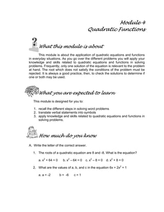 Module 4
Quadratic Functions
What this module is about
This module is about the application of quadratic equations and functions
in everyday situations. As you go over the different problems you will apply your
knowledge and skills related to quadratic equations and functions in solving
problems. Frequently, only one solution of the equation is relevant to the problem
at hand. The root which does not satisfy the conditions of the problem must be
rejected. It is always a good practice, then, to check the solutions to determine if
one or both may be used.
What you are expected to learn
This module is designed for you to:
1. recall the different steps in solving word problems
2. translate verbal statements into symbols
3. apply knowledge and skills related to quadratic equations and functions in
solving problems.
How much do you know
A. Write the letter of the correct answer.
1. The roots of a quadratic equation are 8 and -8. What is the equation?
a. x2
+ 64 = 0 b. x2
– 64 = 0 c. x2
– 8 = 0 d. x2
+ 8 = 0
2. What are the values of a, b, and c in the equation 6x = 2x2
+ 1
a. a = -2 b = -6 c = 1
 