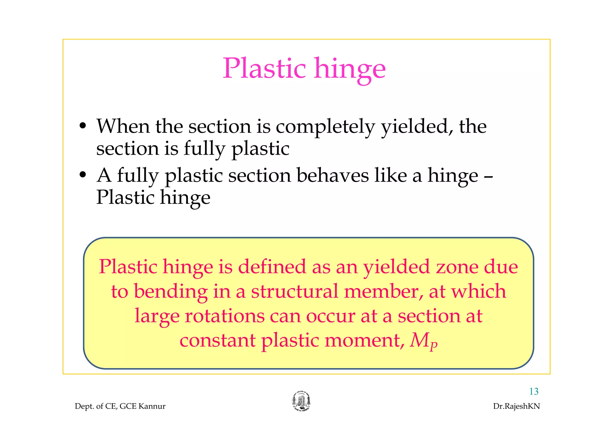 Plastic hingePlastic hinge
h h l l ld d h• When the section is completely yielded, the
section is fully plastic
A f ll l b h l k h• A fully plastic section behaves like a hinge –
Plastic hinge
Plastic hinge is defined as an yielded zone duePlastic hinge is defined as an yielded zone due
to bending in a structural member, at which
large rotations can occur at a section atlarge rotations can occur at a section at
constant plastic moment, MP
Dept. of CE, GCE Kannur Dr.RajeshKN
13
 