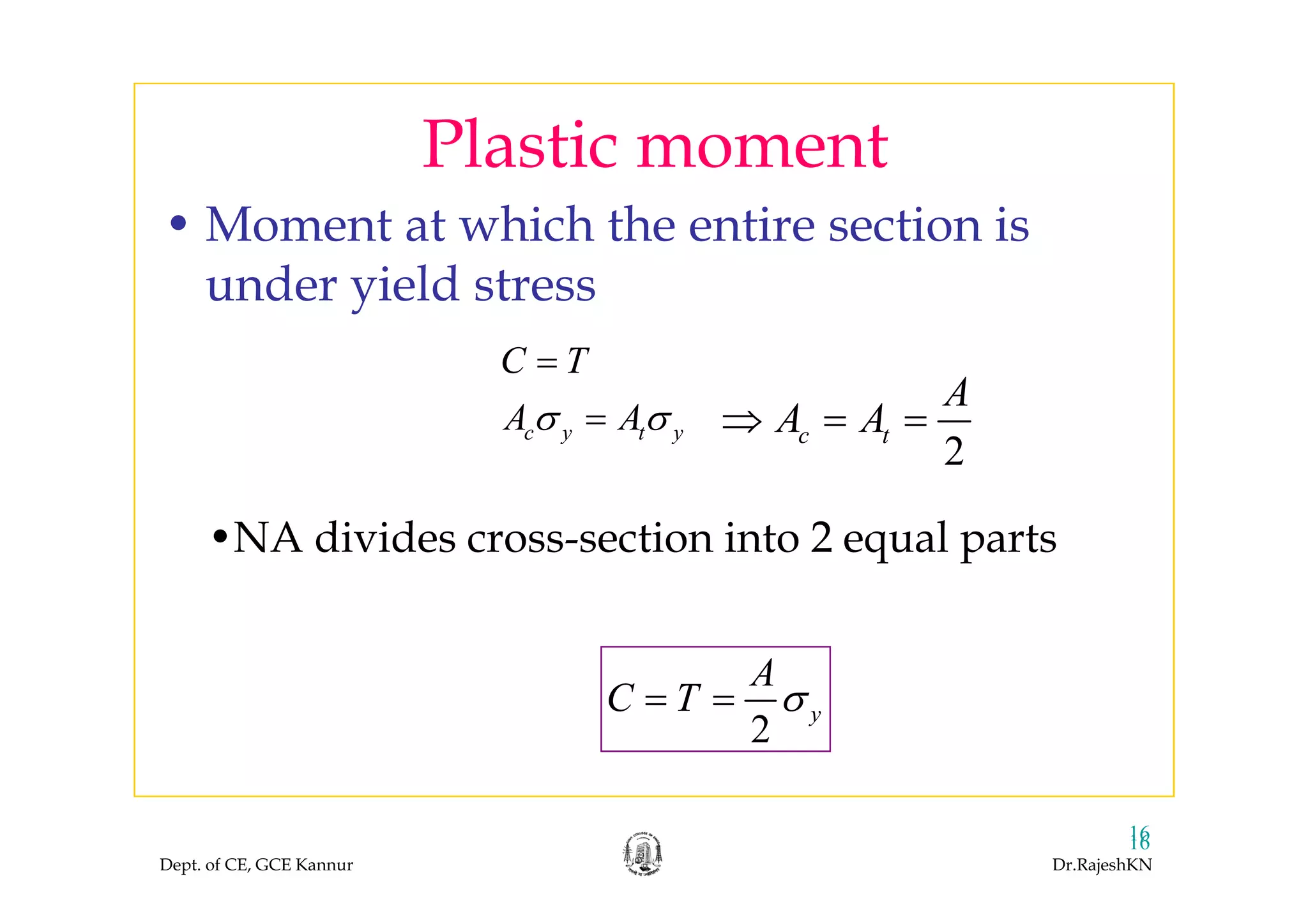 Plastic momentPlastic moment
• Moment at which the entire section is
under yield stress
C T
c y t y
C T
A Aσ σ
=
=
2
c t
A
A A⇒ = =
•NA divides cross-section into 2 equal parts
2
A
2
y
A
C T σ= =
Dept. of CE, GCE Kannur Dr.RajeshKN
1616
 