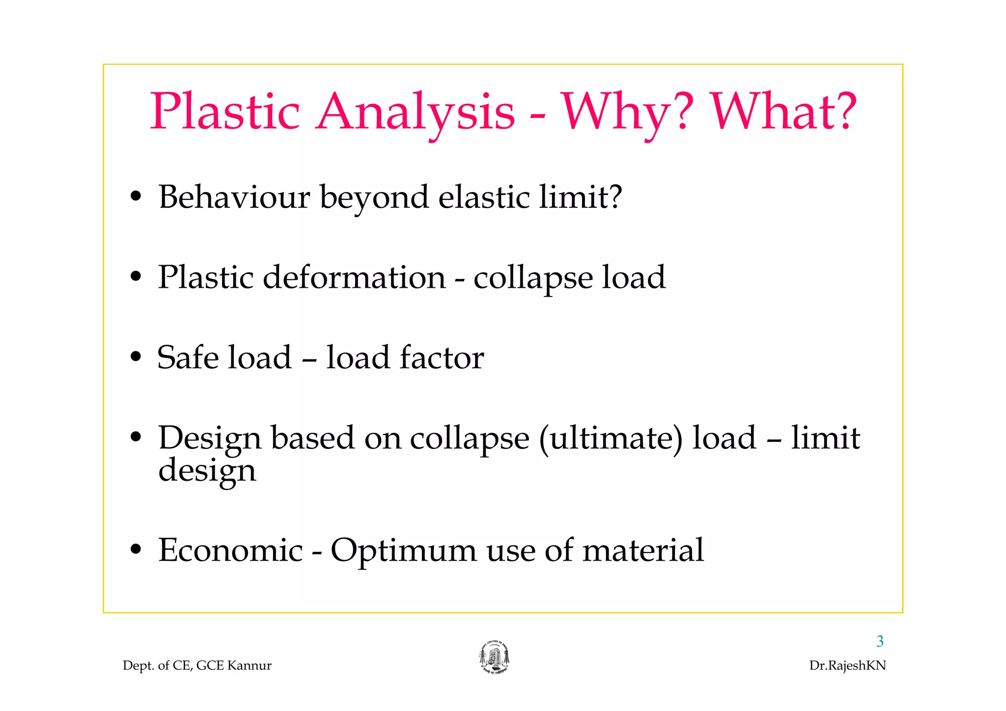 Plastic Analysis Why? What?
• Behaviour beyond elastic limit?
Plastic Analysis - Why? What?
• Behaviour beyond elastic limit?
• Plastic deformation collapse load• Plastic deformation - collapse load
• Safe load load factor• Safe load – load factor
• Design based on collapse (ultimate) load limit• Design based on collapse (ultimate) load – limit
design
• Economic - Optimum use of material
Dept. of CE, GCE Kannur Dr.RajeshKN
3
 