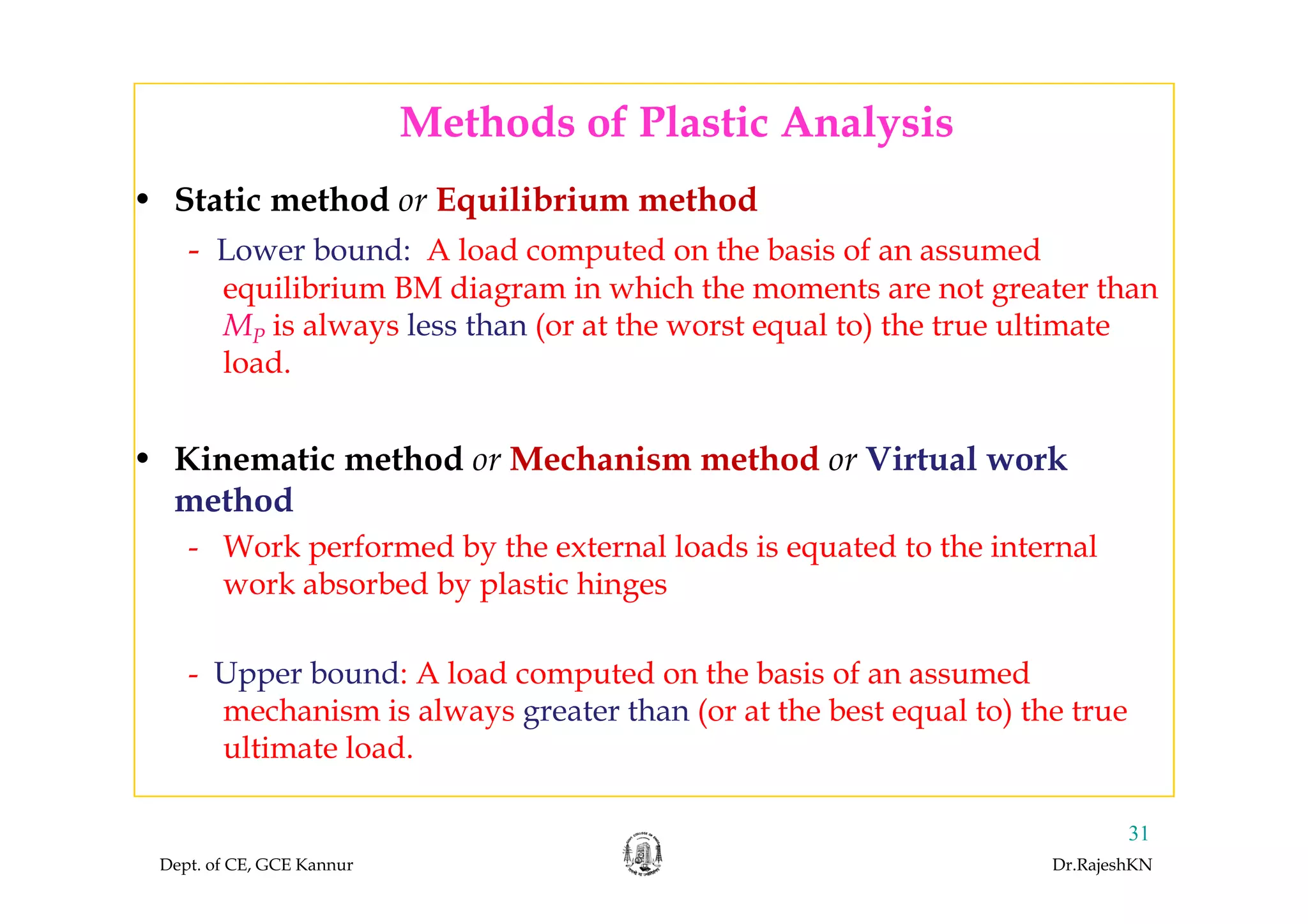 Methods of Plastic Analysisy
• Static method or Equilibrium method
- Lower bound: A load computed on the basis of an assumed- Lower bound: A load computed on the basis of an assumed
equilibrium BM diagram in which the moments are not greater than
MP is always less than (or at the worst equal to) the true ultimate
l dload.
• Kinematic method or Mechanism method or Virtual work• Kinematic method or Mechanism method or Virtual work
method
- Work performed by the external loads is equated to the internal
work absorbed by plastic hinges
Upper bound: A load computed on the basis of an assumed- Upper bound: A load computed on the basis of an assumed
mechanism is always greater than (or at the best equal to) the true
ultimate load.
Dept. of CE, GCE Kannur Dr.RajeshKN
31
 