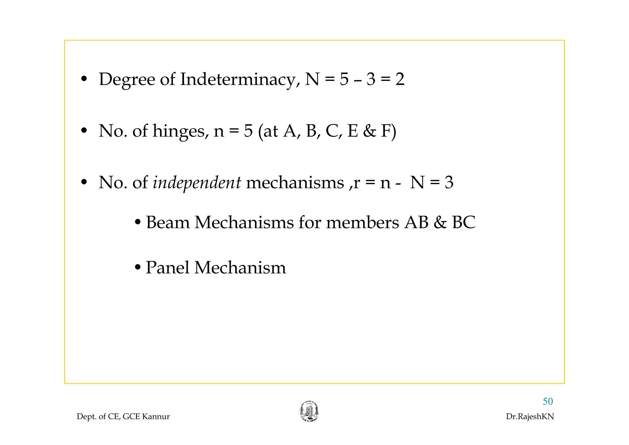 • Degree of Indeterminacy, N = 5 – 3 = 2
• No. of hinges, n = 5 (at A, B, C, E & F)
• No. of independent mechanisms ,r = n - N = 3
•Beam Mechanisms for members AB & BC•Beam Mechanisms for members AB & BC
•Panel MechanismPanel Mechanism
Dept. of CE, GCE Kannur Dr.RajeshKN
50
 