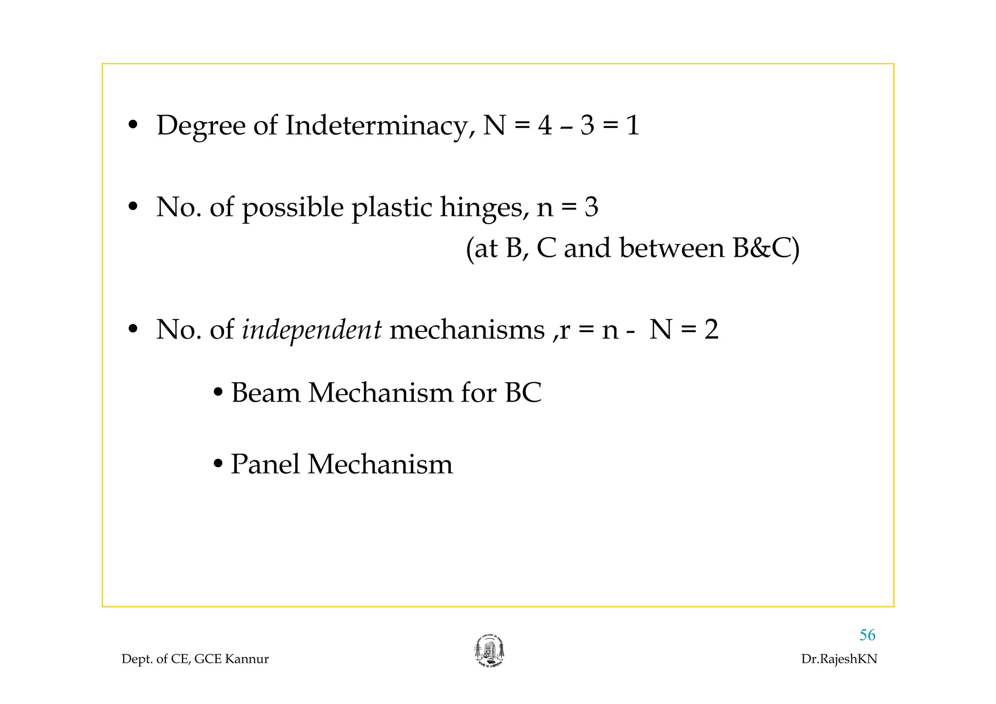 • Degree of Indeterminacy, N = 4 – 3 = 1
• No. of possible plastic hinges, n = 3
(at B, C and between B&C)
• No. of independent mechanisms ,r = n - N = 2
•Beam Mechanism for BC
•Panel Mechanism
Dept. of CE, GCE Kannur Dr.RajeshKN
56
 