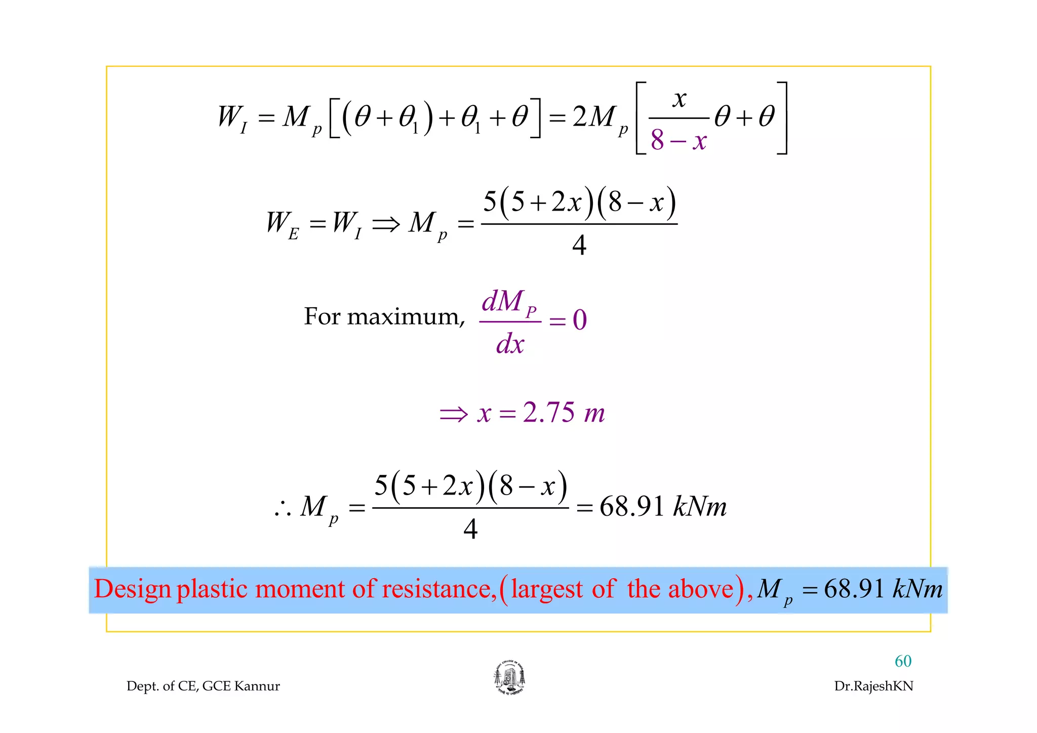 ( ) 2
x
W M Mθ θ θ θ θ θ
⎡ ⎤
= + + + = +⎡ ⎤⎣ ⎦ ⎢ ⎥
( )( )5 5 2 8x x+
( )1 1
8
2I p p
x
W M Mθ θ θ θ θ θ= + + + = +⎡ ⎤⎣ ⎦ ⎢⎣ − ⎥⎦
( )( )5 5 2 8
4
E I p
x x
W W M
+ −
= ⇒ =
For maximum, 0PdM
dx
=
2.75x m⇒ =
( )( )5 5 2 8
68.91
4
p
x x
M kNm
+ −
∴ = =
( )Design plastic moment of resistance, ,largest of the ab 68.o 91ve pM kNm=
4
Dept. of CE, GCE Kannur Dr.RajeshKN
60
 