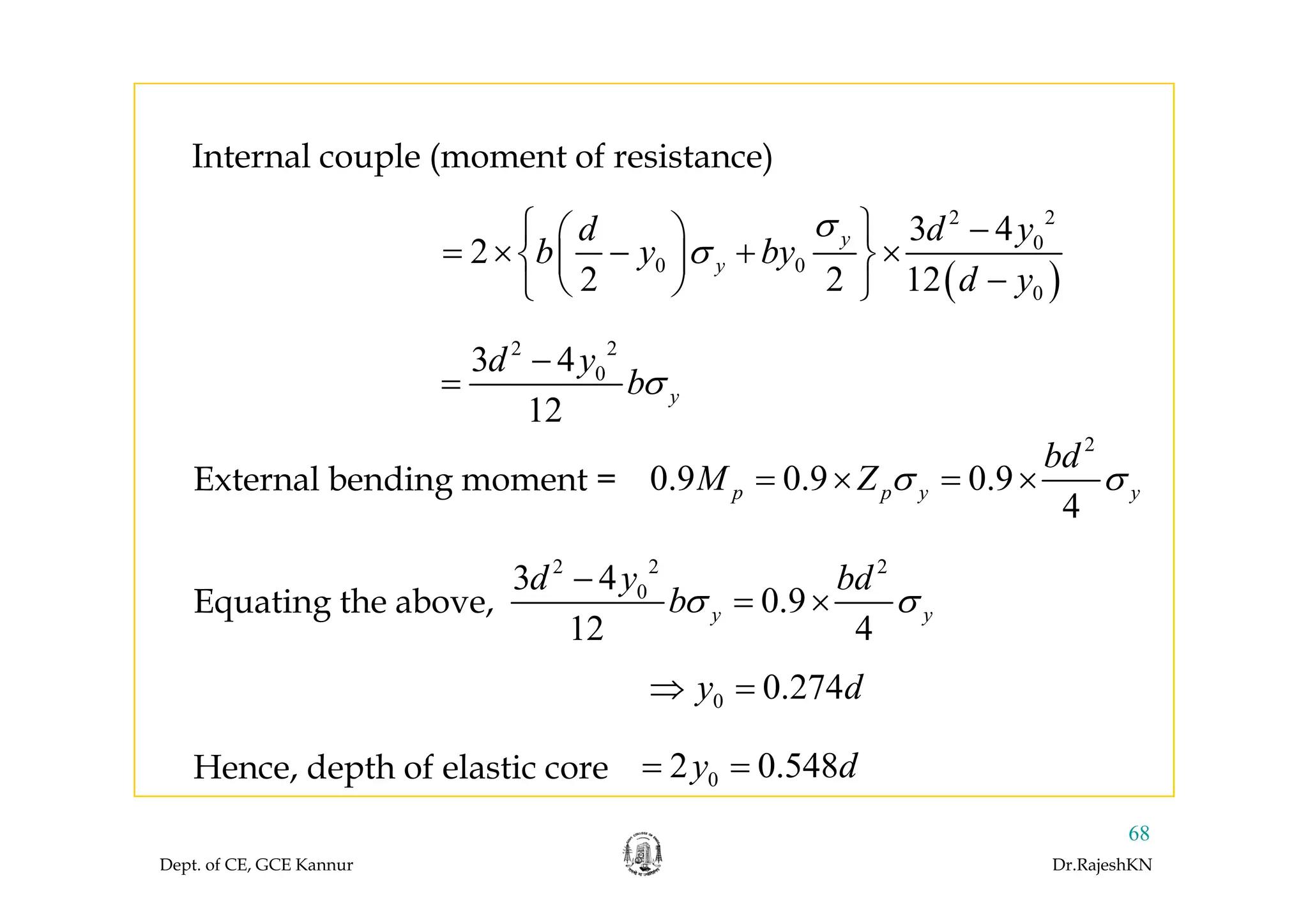 I t l l ( t f i t )
2 2
03 4
2 yd d y
b y by
σ
σ
⎧ ⎫ −⎛ ⎞
= × + ×⎨ ⎬⎜ ⎟
Internal couple (moment of resistance)
( )0 0
0
2
2 2 12
yb y by
d y
σ= × − + ×⎨ ⎬⎜ ⎟
−⎝ ⎠⎩ ⎭
2 2
3 4d y03 4
12
y
d y
bσ
−
=
2
bd
External bending moment = 0.9 0.9 0.9
4
p p y y
bd
M Z σ σ= × = ×
2 2 2
3 4d bd
Equating the above,
2 2 2
03 4
0.9
12 4
y y
d y bd
bσ σ
−
= ×
0 0.274y d⇒ =
02 0.548y d= =Hence, depth of elastic core
Dept. of CE, GCE Kannur Dr.RajeshKN
68
02 0.548y dHence, depth of elastic core
 
