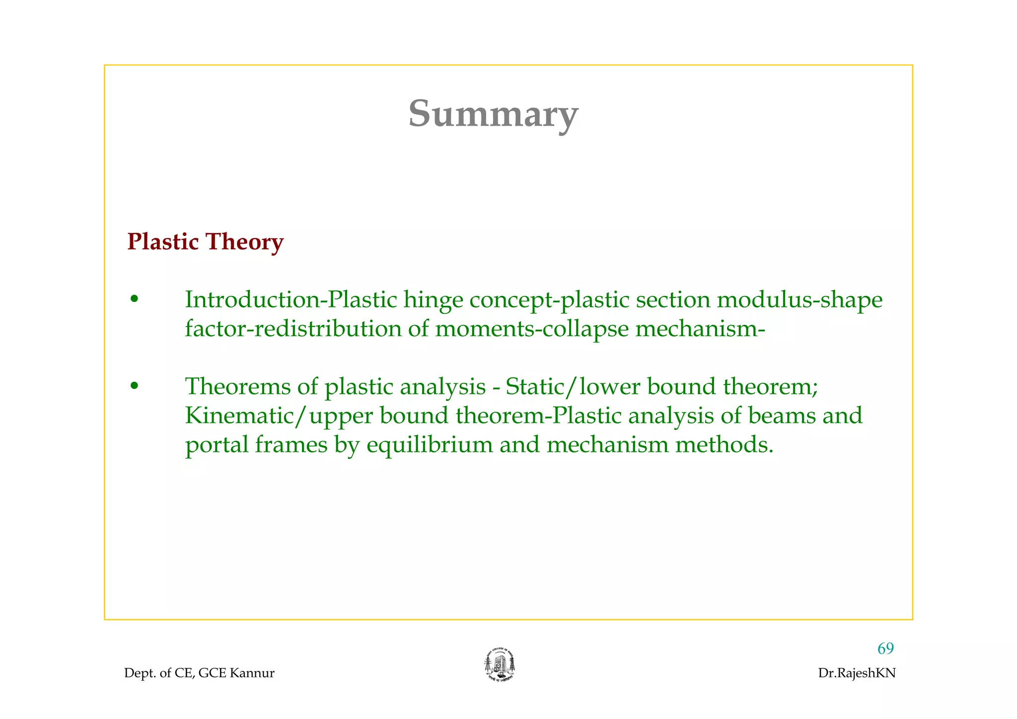 SummarySummary
Plastic Theory
• Introduction-Plastic hinge concept-plastic section modulus-shape
factor-redistribution of moments-collapse mechanism-
• Theorems of plastic analysis - Static/lower bound theorem;
Kinematic/upper bound theorem-Plastic analysis of beams and
portal frames b equilibrium and mechanism methodsportal frames by equilibrium and mechanism methods.
Dept. of CE, GCE Kannur Dr.RajeshKN
69
 