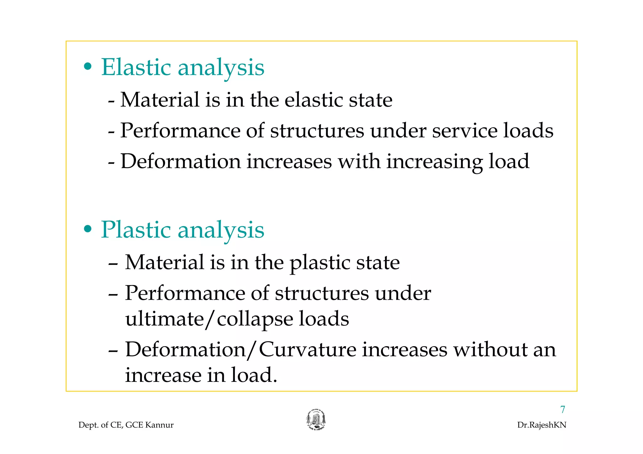 • Elastic analysisElastic analysis
- Material is in the elastic state
P f f d i l d- Performance of structures under service loads
- Deformation increases with increasing load
• Plastic analysis• Plastic analysis
– Material is in the plastic state
– Performance of structures under
ultimate/collapse loads/ p
– Deformation/Curvature increases without an
increase in load.
Dept. of CE, GCE Kannur Dr.RajeshKN
7
increase in load.
 