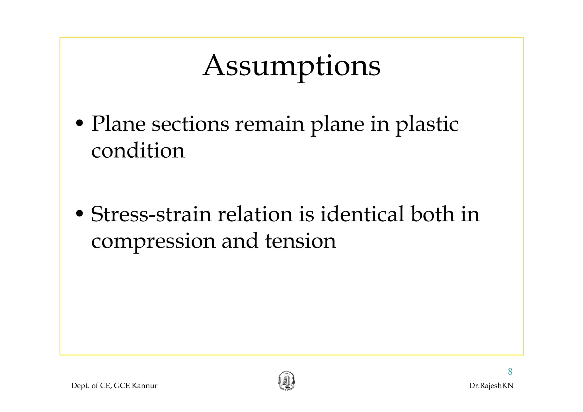 AssumptionsAssumptions
• Plane sections remain plane in plastic
condition
S l d l b h• Stress-strain relation is identical both in
compression and tensionp
Dept. of CE, GCE Kannur Dr.RajeshKN
8
 