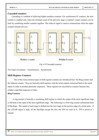 MODULE 4 MCA-102 DIGITAL SYSTEMS & LOGIC DESIGN ADMN 2014-‘17
Dept. of Computer Science And Applications, SJCET, Palai Page 89
Cascaded counters
Cascading is a method of achieving higher-modulus counters. For synchronous IC counters, the next
counter is enabled only when the terminal count of the previous stage is reached. Larger counters can be
built by combining smaller counters together .The rollover signal is used to communicate when the upper
counters should roll over .
Fig 4.19 Cascaded counters
Two types of counters – Asynchronous – Synchronous
Shift Register Counters
Two of the most common types of shift register counters are introduced here: the Ring counter and
the Johnson counter. They are basically shift registers with the serial outputs connected back to the serial
inputs in order to produce particular sequences. These registers are classified as counters because they
exhibit a specified sequence of states.
Ring Counters
A ring counter is basically a circulating shift register in which the output of the most significant stage
is fed back to the input of the least significant stage. The following is a 4-bit ring counter constructed from
D flip-flops. The output of each stage is shifted into the next stage on the positive edge of a clock pulse. If
the CLEAR signal is high, all the flip-flops except the first one FF0 are reset to 0. FF0 is preset to 1
instead.
 