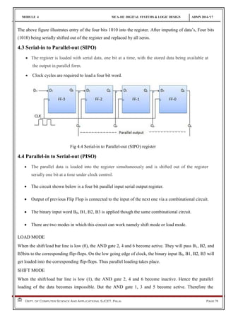 MODULE 4 MCA-102 DIGITAL SYSTEMS & LOGIC DESIGN ADMN 2014-‘17
Dept. of Computer Science And Applications, SJCET, Palai Page 79
The above figure illustrates entry of the four bits 1010 into the register. After imputing of data’s, Four bits
(1010) being serially shifted out of the register and replaced by all zeros.
4.3 Serial-in to Parallel-out (SIPO)
 The register is loaded with serial data, one bit at a time, with the stored data being available at
the output in parallel form.
 Clock cycles are required to load a four bit word.
Fig 4.4 Serial-in to Parallel-out (SIPO) register
4.4 Parallel-in to Serial-out (PISO)
 The parallel data is loaded into the register simultaneously and is shifted out of the register
serially one bit at a time under clock control.
 The circuit shown below is a four bit parallel input serial output register.
 Output of previous Flip Flop is connected to the input of the next one via a combinational circuit.
 The binary input word B0, B1, B2, B3 is applied though the same combinational circuit.
 There are two modes in which this circuit can work namely shift mode or load mode.
LOAD MODE
When the shift/load bar line is low (0), the AND gate 2, 4 and 6 become active. They will pass B1, B2, and
B3bits to the corresponding flip-flops. On the low going edge of clock, the binary input B0, B1, B2, B3 will
get loaded into the corresponding flip-flops. Thus parallel loading takes place.
SHIFT MODE
When the shift/load bar line is low (1), the AND gate 2, 4 and 6 become inactive. Hence the parallel
loading of the data becomes impossible. But the AND gate 1, 3 and 5 become active. Therefore the
 