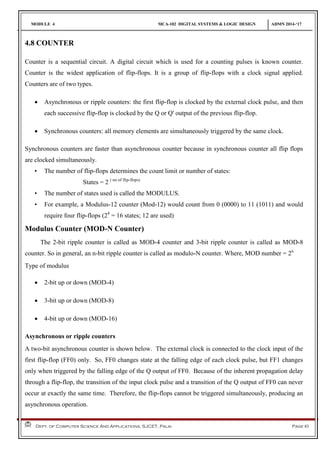 MODULE 4 MCA-102 DIGITAL SYSTEMS & LOGIC DESIGN ADMN 2014-‘17
Dept. of Computer Science And Applications, SJCET, Palai Page 83
4.8 COUNTER
Counter is a sequential circuit. A digital circuit which is used for a counting pulses is known counter.
Counter is the widest application of flip-flops. It is a group of flip-flops with a clock signal applied.
Counters are of two types.
 Asynchronous or ripple counters: the first flip-flop is clocked by the external clock pulse, and then
each successive flip-flop is clocked by the Q or Q' output of the previous flip-flop.
 Synchronous counters: all memory elements are simultaneously triggered by the same clock.
Synchronous counters are faster than asynchronous counter because in synchronous counter all flip flops
are clocked simultaneously.
• The number of flip-flops determines the count limit or number of states:
States = 2 ( no of flip-flops)
• The number of states used is called the MODULUS.
• For example, a Modulus-12 counter (Mod-12) would count from 0 (0000) to 11 (1011) and would
require four flip-flops (24
= 16 states; 12 are used)
Modulus Counter (MOD-N Counter)
The 2-bit ripple counter is called as MOD-4 counter and 3-bit ripple counter is called as MOD-8
counter. So in general, an n-bit ripple counter is called as modulo-N counter. Where, MOD number = 2n
Type of modulus
 2-bit up or down (MOD-4)
 3-bit up or down (MOD-8)
 4-bit up or down (MOD-16)
Asynchronous or ripple counters
A two-bit asynchronous counter is shown below. The external clock is connected to the clock input of the
first flip-flop (FF0) only. So, FF0 changes state at the falling edge of each clock pulse, but FF1 changes
only when triggered by the falling edge of the Q output of FF0. Because of the inherent propagation delay
through a flip-flop, the transition of the input clock pulse and a transition of the Q output of FF0 can never
occur at exactly the same time. Therefore, the flip-flops cannot be triggered simultaneously, producing an
asynchronous operation.
 