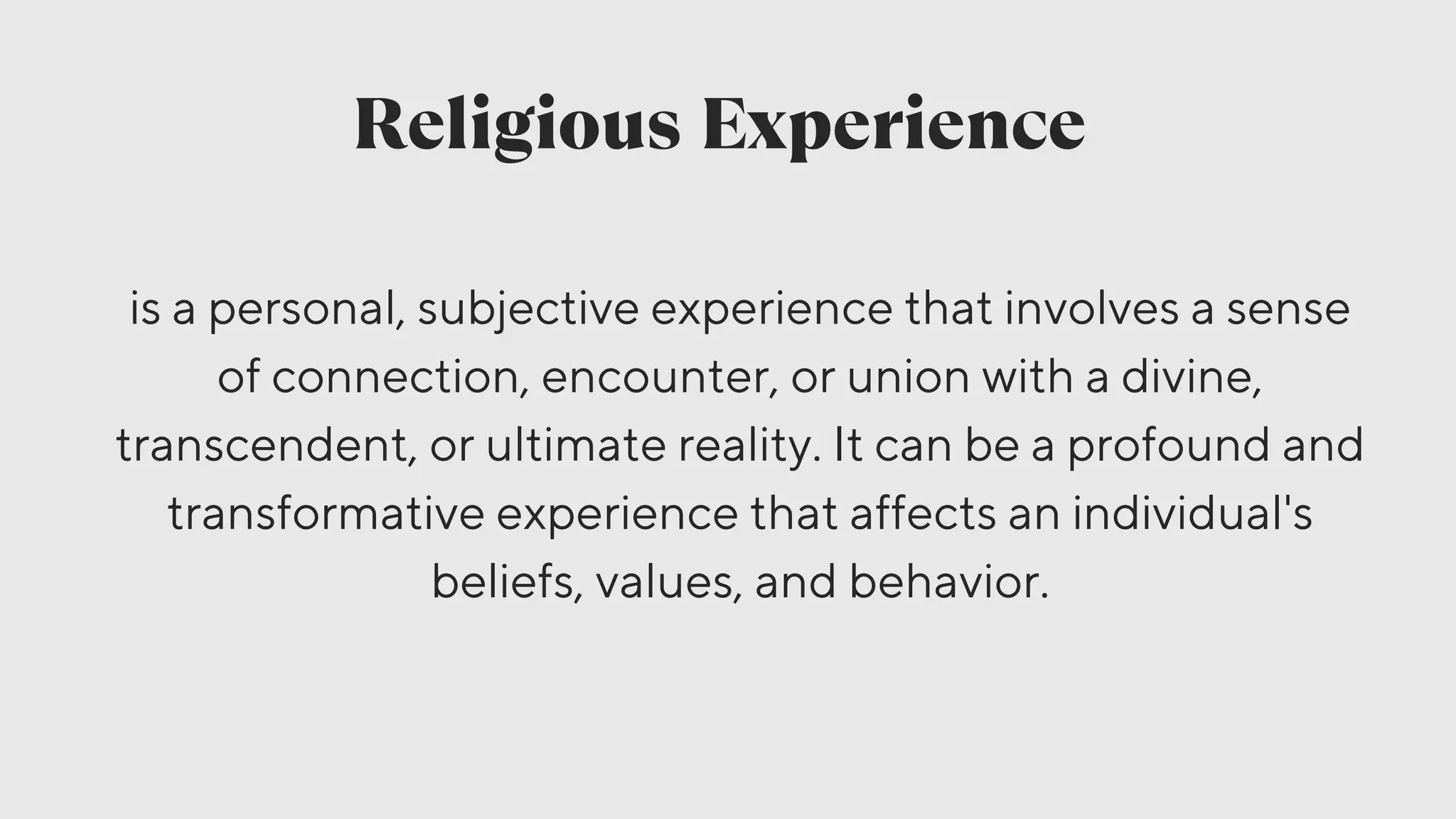 Religious Experience
is a personal, subjective experience that involves a sense
of connection, encounter, or union with a divine,
transcendent, or ultimate reality. It can be a profound and
transformative experience that affects an individual's
beliefs, values, and behavior.
 