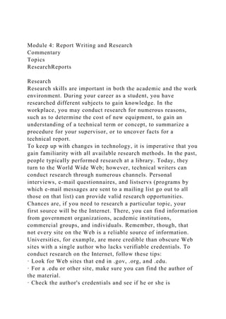 Module 4: Report Writing and Research
Commentary
Topics
ResearchReports
Research
Research skills are important in both the academic and the work
environment. During your career as a student, you have
researched different subjects to gain knowledge. In the
workplace, you may conduct research for numerous reasons,
such as to determine the cost of new equipment, to gain an
understanding of a technical term or concept, to summarize a
procedure for your supervisor, or to uncover facts for a
technical report.
To keep up with changes in technology, it is imperative that you
gain familiarity with all available research methods. In the past,
people typically performed research at a library. Today, they
turn to the World Wide Web; however, technical writers can
conduct research through numerous channels. Personal
interviews, e-mail questionnaires, and listservs (programs by
which e-mail messages are sent to a mailing list go out to all
those on that list) can provide valid research opportunities.
Chances are, if you need to research a particular topic, your
first source will be the Internet. There, you can find information
from government organizations, academic institutions,
commercial groups, and individuals. Remember, though, that
not every site on the Web is a reliable source of information.
Universities, for example, are more credible than obscure Web
sites with a single author who lacks verifiable credentials. To
conduct research on the Internet, follow these tips:
· Look for Web sites that end in .gov, .org, and .edu.
· For a .edu or other site, make sure you can find the author of
the material.
· Check the author's credentials and see if he or she is
 