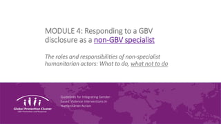 Guidelines for Integrating Gender-
based Violence Interventions in
Humanitarian Action
MODULE 4: Responding to a GBV
disclosure as a non-GBV specialist
The roles and responsibilities of non-specialist
humanitarian actors: What to do, what not to do
 