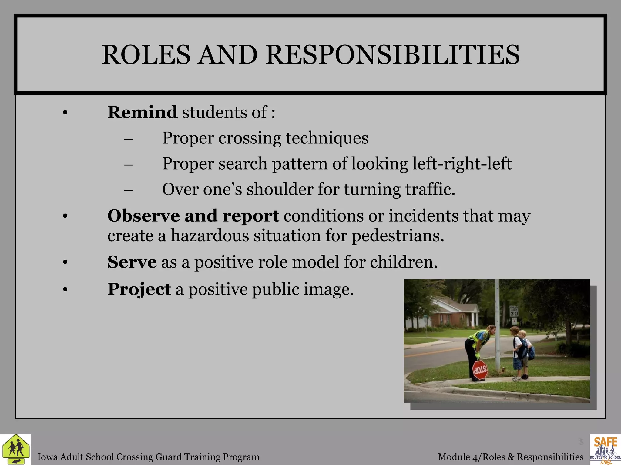 ROLES AND RESPONSIBILITIES Remind  students of : Proper crossing techniques Proper search pattern of looking left-right-left  Over one’s shoulder for turning traffic. Observe and report  conditions or incidents that may create a hazardous situation for pedestrians. Serve  as a positive role model for children. Project  a positive public image . 