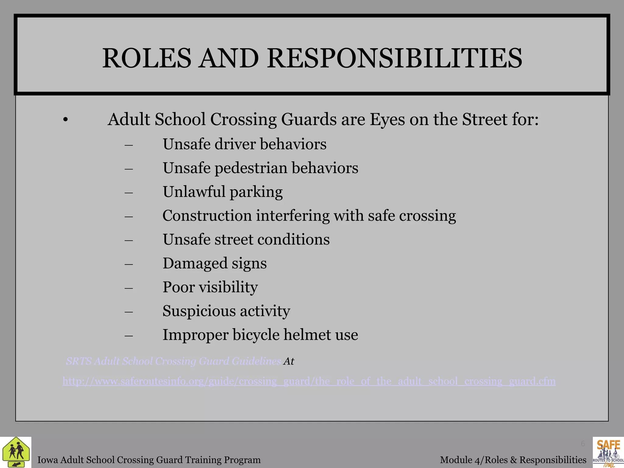 ROLES AND RESPONSIBILITIES Adult School Crossing Guards are Eyes on the Street for: Unsafe driver behaviors  Unsafe pedestrian behaviors  Unlawful parking  Construction interfering with safe crossing  Unsafe street conditions  Damaged signs  Poor visibility  Suspicious activity  Improper bicycle helmet use    SRTS Adult School Crossing Guard Guidelines  At http://www. saferoutesinfo .org/guide/crossing_guard/the_role_of_the_adult_school_crossing_guard. cfm 