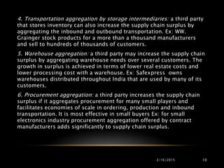 2/16/2015 10
4. Transportation aggregation by storage intermediaries: a third party
that stores inventory can also increase the supply chain surplus by
aggregating the inbound and outbound transportation. Ex: WW.
Grainger stock products for a more than a thousand manufacturers
and sell to hundreds of thousands of customers.
5. Warehouse aggregation: a third party may increase the supply chain
surplus by aggregating warehouse needs over several customers. The
growth in surplus is achieved in terms of lower real estate costs and
lower processing cost with a warehouse. Ex: Safexpress owns
warehouses distributed throughout India that are used by many of its
customers.
6. Procurement aggregation: a third party increases the supply chain
surplus if it aggregates procurement for many small players and
facilitates economies of scale in ordering, production and inbound
transportation. It is most effective in small buyers Ex: for small
electronics industry procurement aggregation offered by contract
manufacturers adds significantly to supply chain surplus.
 