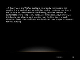 2/16/2015 12
10. Lower cost and higher quality: a third party can increase the
surplus if it provides lower cost/higher quality relative to the firm. If
the focus is on specialization and learning, they are likely to be
sustainable over a long term. Party A common scenario, however, a
third party has a lowest cost location than the firm does. In such
situations lower labor and lower overhead costs are temporary reasons
for outsourcing.
 
