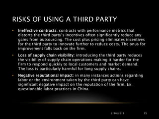 RISKS OF USING A THIRD PARTY
2/16/2015 15
• Ineffective contracts: contracts with performance metrics that
distorts the third party’s incentives often significantly reduce any
gains from outsourcing. The cost plus pricing eliminates incentives
for the third party to innovate further to reduce costs. The onus for
improvement falls back on the firm.
• Loss of supply chain visibility: introducing the third party reduces
the visibility of supply chain operations making it harder for the
firm to respond quickly to local customers and market demand.
The loss is particularly harmful for long supply chains.
• Negative reputational impact: in many instances actions regarding
labor or the environment taken by the third party can have
significant negative impact on the reputation of the firm. Ex:
questionable labor practices in China.
 