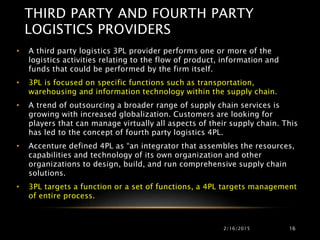 THIRD PARTY AND FOURTH PARTY
LOGISTICS PROVIDERS
2/16/2015 16
• A third party logistics 3PL provider performs one or more of the
logistics activities relating to the flow of product, information and
funds that could be performed by the firm itself.
• 3PL is focused on specific functions such as transportation,
warehousing and information technology within the supply chain.
• A trend of outsourcing a broader range of supply chain services is
growing with increased globalization. Customers are looking for
players that can manage virtually all aspects of their supply chain. This
has led to the concept of fourth party logistics 4PL.
• Accenture defined 4PL as “an integrator that assembles the resources,
capabilities and technology of its own organization and other
organizations to design, build, and run comprehensive supply chain
solutions.
• 3PL targets a function or a set of functions, a 4PL targets management
of entire process.
 