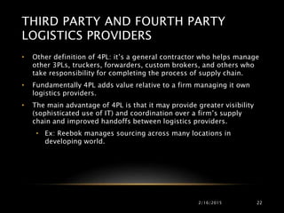 2/16/2015 22
• Other definition of 4PL: it’s a general contractor who helps manage
other 3PLs, truckers, forwarders, custom brokers, and others who
take responsibility for completing the process of supply chain.
• Fundamentally 4PL adds value relative to a firm managing it own
logistics providers.
• The main advantage of 4PL is that it may provide greater visibility
(sophisticated use of IT) and coordination over a firm’s supply
chain and improved handoffs between logistics providers.
• Ex: Reebok manages sourcing across many locations in
developing world.
THIRD PARTY AND FOURTH PARTY
LOGISTICS PROVIDERS
 